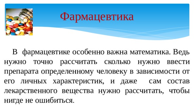 Фармацевтика  В фармацевтике особенно важна математика. Ведь нужно точно рассчитать сколько нужно ввести препарата определенному человеку в зависимости от его личных характеристик, и даже сам состав лекарственного вещества нужно рассчитать, чтобы нигде не ошибиться . 