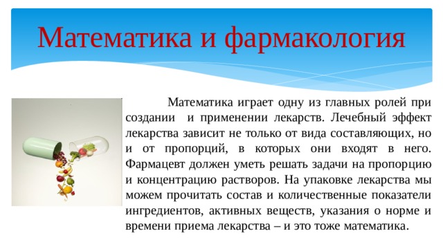 Математика и фармакология  Математика играет одну из главных ролей при создании и применении лекарств. Лечебный эффект лекарства зависит не только от вида составляющих, но и от пропорций, в которых они входят в него. Фармацевт должен уметь решать задачи на пропорцию и концентрацию растворов. На упаковке лекарства мы можем прочитать состав и количественные показатели ингредиентов, активных веществ, указания о норме и времени приема лекарства – и это тоже математика. 