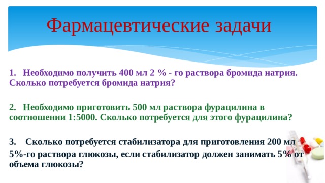 Фармацевтические задачи   1. Необходимо получить 400 мл 2 % - го раствора бромида натрия. Сколько потребуется бромида натрия?  2. Необходимо приготовить 500 мл раствора фурацилина в соотношении 1:5000. Сколько потребуется для этого фурацилина?  3. Сколько потребуется стабилизатора для приготовления 200 мл 5%-го раствора глюкозы, если стабилизатор должен занимать 5% от объема глюкозы? 
