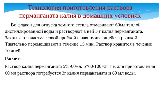 Технология приготовления раствора перманганата калия в домашних условиях  Во флакон для отпуска темного стекла отмеривают 60мл теплой дистиллированной воды и растворяют в ней 3 г калия перманганата. Закрывают пластмассовой пробкой и завинчивающейся крышкой. Тщательно перемешивают в течение 15 мин. Раствор хранится в течение 10 дней. Расчет: Раствор калия перманганата 5%-60мл. 5*60/100=3г т.е. для приготовления 60 мл раствора потребуется 3г калия перманганата и 60 мл воды. 
