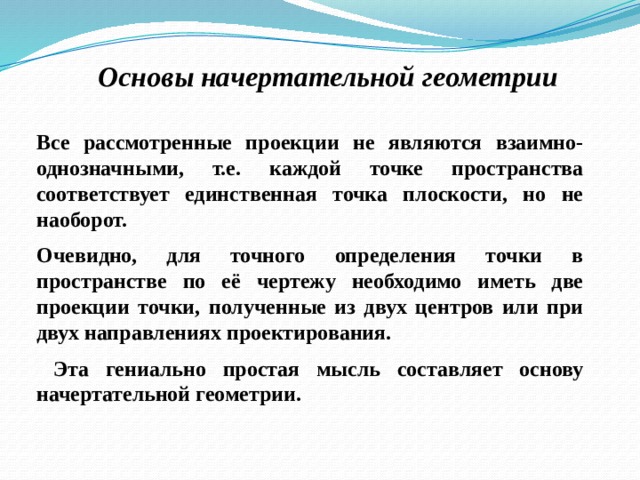 Основы начертательной геометрии Все рассмотренные проекции не являются взаимно-однозначными, т.е. каждой точке пространства соответствует единственная точка плоскости, но не наоборот. Очевидно, для точного определения точки в пространстве по её чертежу необходимо иметь две проекции точки, полученные из двух центров или при двух направлениях проектирования.  Эта гениально простая мысль составляет основу начертательной геометрии. 12 