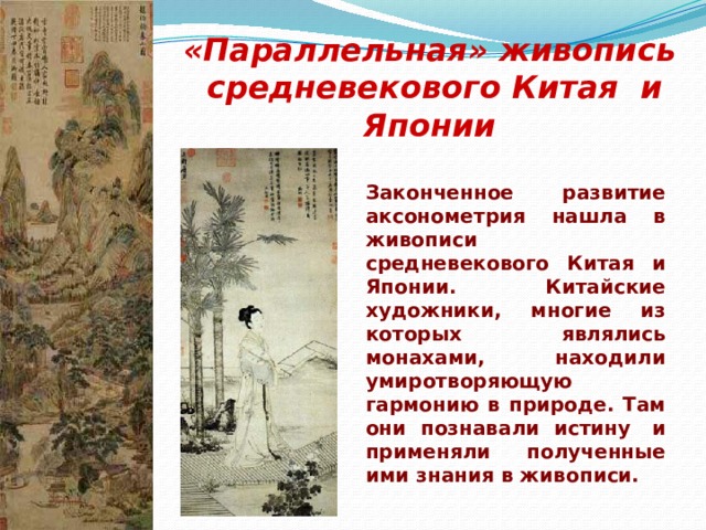 «Параллельная» живопись  средневекового Китая и Японии Законченное развитие аксонометрия нашла в живописи средневекового Китая и Японии. Китайские художники, многие из которых являлись монахами, находили умиротворяющую гармонию в природе. Там они познавали истину  и применяли полученные ими знания в живописи.                 
