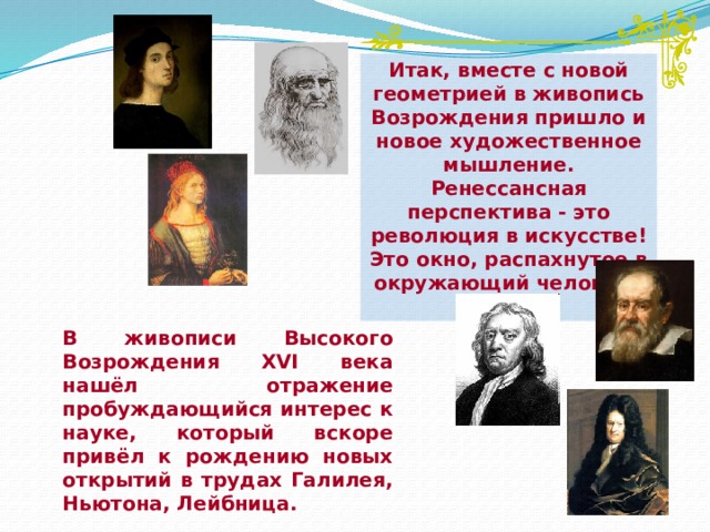 Итак, вместе с новой геометрией в живопись Возрождения пришло и новое художественное мышление. Ренессансная перспектива - это революция в искусстве! Это окно, распахнутое в окружающий человека мир. В живописи Высокого Возрождения XVI века нашёл отражение пробуждающийся интерес к науке, который вскоре привёл к рождению новых открытий в трудах Галилея, Ньютона, Лейбница.  