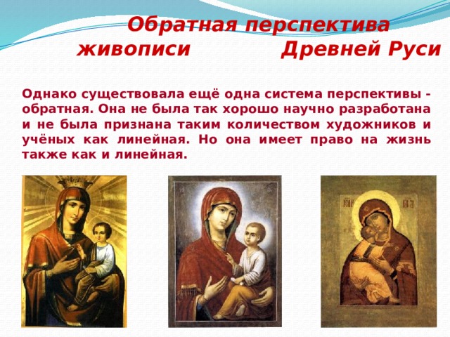 Обратная перспектива живописи Древней Руси Однако существовала ещё одна система перспективы - обратная. Она не была так хорошо научно разработана и не была признана таким количеством художников и учёных как линейная. Но она имеет право на жизнь также как и линейная.   