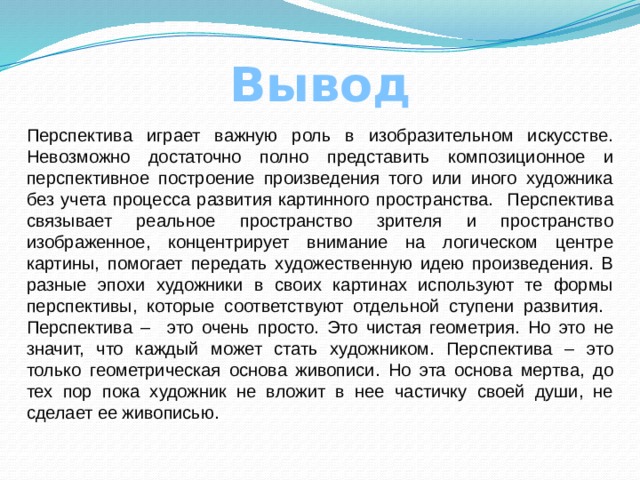 Вывод Перспектива играет важную роль в изобразительном искусстве. Невозможно достаточно полно представить композиционное и перспективное построение произведения того или иного художника без учета процесса развития картинного пространства. Перспектива связывает реальное пространство зрителя и пространство изображенное, концентрирует внимание на логическом центре картины, помогает передать художественную идею произведения. В разные эпохи художники в своих картинах используют те формы перспективы, которые соответствуют отдельной ступени развития. Перспектива – это очень просто. Это чистая геометрия. Но это не значит, что каждый может стать художником. Перспектива – это только геометрическая основа живописи. Но эта основа мертва, до тех пор пока художник не вложит в нее частичку своей души, не сделает ее живописью.  
