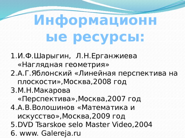 Информационные ресурсы: И.Ф.Шарыгин, Л.Н.Ерганжиева «Наглядная геометрия» А.Г.Яблонский «Линейная перспектива на плоскости»,Москва,2008 год М.Н.Макарова «Перспектива»,Москва,2007 год А.В.Волошинов «Математика и искусство»,Москва,2009 год DVD Tsarskoe selo Master Video,2004 6. www. Galereja.ru  