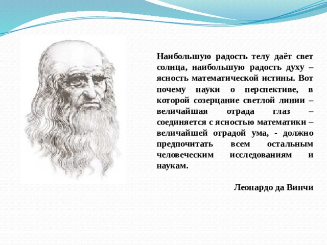 Наибольшую радость телу даёт свет солнца, наибольшую радость духу – ясность математической истины. Вот почему науки о перспективе, в которой созерцание светлой линии – величайшая отрада глаз – соединяется с ясностью математики – величайшей отрадой ума, - должно предпочитать всем остальным человеческим исследованиям и наукам.  Леонардо да Винчи  