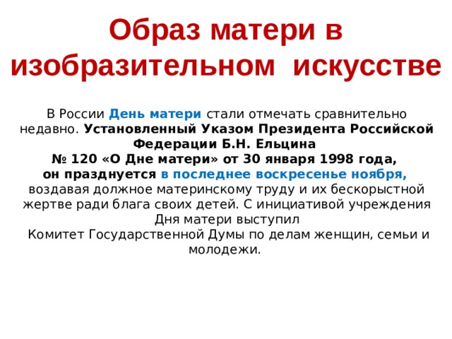 Образ матери в изобразительном искусстве  В России День матери стали отмечать сравнительно недавно. Установленный Указом Президента Российской Федерации Б.Н. Ельцина  № 120 «О Дне матери» от 30 января 1998 года,  он празднуется в последнее воскресенье ноября,   воздавая должное материнскому труду и их бескорыстной жертве ради блага своих детей. С инициативой учреждения Дня матери выступил  Комитет Государственной Думы по делам женщин, семьи и молодежи.    