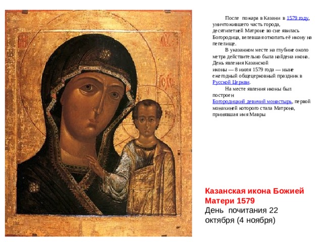 После пожара в Казани в 1579 году , уничтожившего часть города, десятилетней Матроне во сне явилась Богородица, велевшая откопать её икону на пепелище. В указанном месте на глубине около метра действительно была найдена икона. День явления Казанской иконы — 8 июля 1579 года — ныне ежегодный общецерковный праздник в  Русской Церкви . На месте явления иконы был построен  Богородицкий девичий монастырь , первой монахиней которого стала Матрона, принявшая имя Мавры Казанская икона Божией Матери 1579 День почитания 22 октября (4 ноября) 