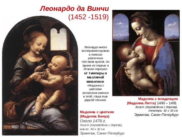 Леонардо да Винчи  (1452 -1519) Леонардо много экспериментировал в поисках различных составов красок, он одним из первых в Италии перешел  от темперы к масляной живописи . «Мадонна с цветком» исполнена именно в этой, тогда еще редкой технике. Мадонна с младенцем (Мадонна Литта)  1490 – 1491    Холст (переведена с дерева), темпера. 42 x 33 см    Эрмитаж, Санкт-Петербург Мадонна с цветком (Мадонна Бенуа)   Около 1478 г.  Холст (переведена с дерева), масло. 50 x 32 см    Эрмитаж, Санкт-Петербург 