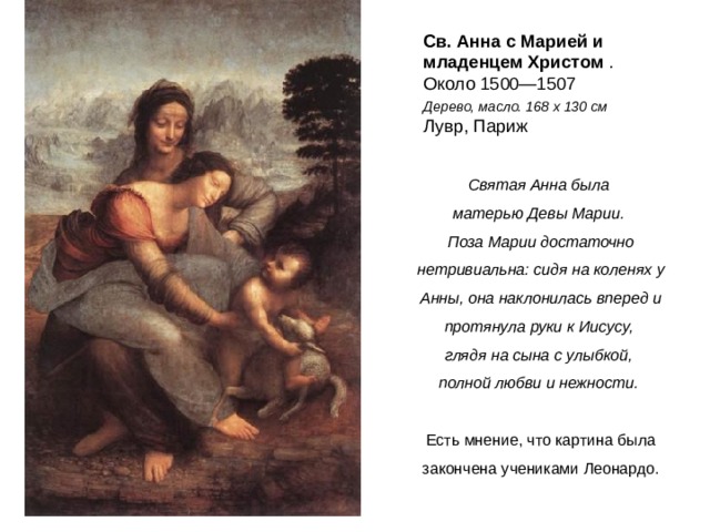 Св. Анна с Марией и младенцем Христом  . Около 1500—1507   Дерево, масло. 168 x 130 см    Лувр, Париж Святая Анна была матерью Девы Марии. Поза Марии достаточно нетривиальна: сидя на коленях у Анны, она наклонилась вперед и протянула руки к Иисусу, глядя на сына с улыбкой, полной любви и нежности.  Есть мнение, что картина была закончена учениками Леонардо.  