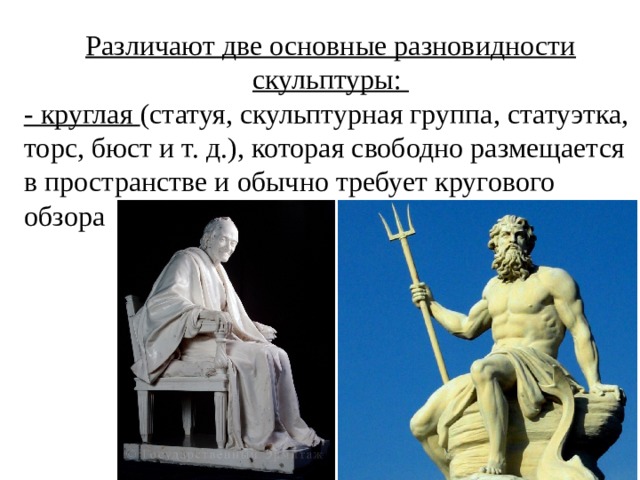 Различают две основные разновидности скульптуры: - круглая (статуя, скульптурная группа, статуэтка, торс, бюст и т. д.), которая свободно размещается в пространстве и обычно требует кругового обзора  