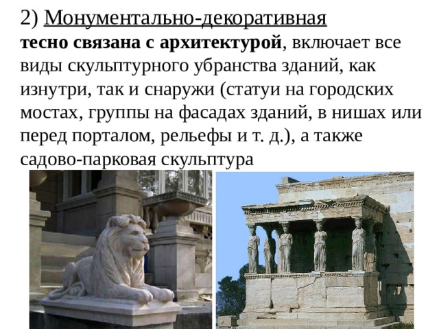 2) Монументально-декоративная тесно связана с архитектурой , включает все виды скульптурного убранства зданий, как изнутри, так и снаружи (статуи на городских мостах, группы на фасадах зданий, в нишах или перед порталом, рельефы и т. д.), а также садово-парковая скульптура 