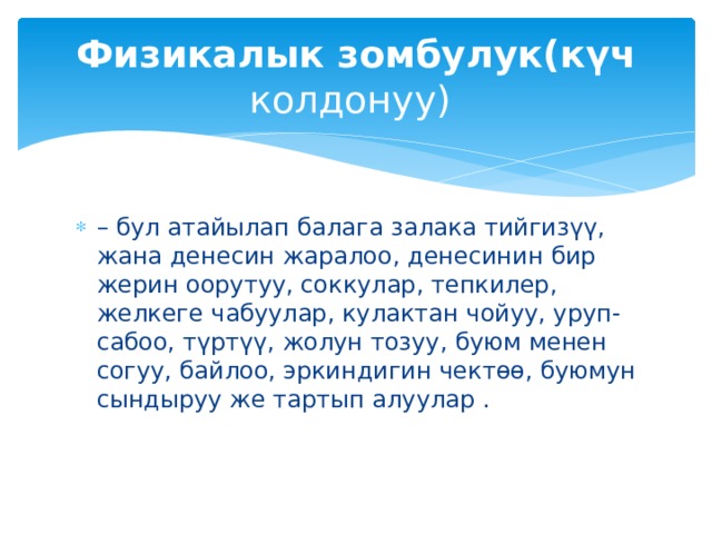 Физикалык зомбулук(күч колдонуу) – бул атайылап балага залака тийгизүү, жана денесин жаралоо, денесинин бир жерин оорутуу, соккулар, тепкилер, желкеге чабуулар, кулактан чойуу, уруп-сабоо, түртүү, жолун тозуу, буюм менен согуу, байлоо, эркиндигин чектөө, буюмун сындыруу же тартып алуулар . 