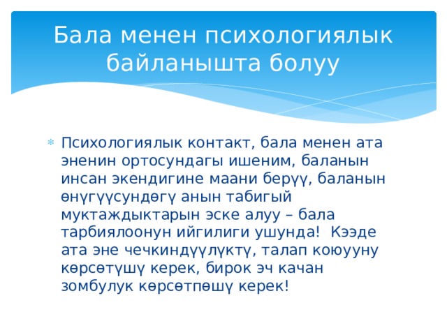 Бала менен психологиялык байланышта болуу Психологиялык контакт, бала менен ата эненин ортосундагы ишеним, баланын инсан экендигине маани берүү, баланын өнүгүүсундөгү анын табигый муктаждыктарын эске алуу – бала тарбиялоонун ийгилиги ушунда! Кээде ата эне чечкиндүүлүктү, талап коюууну көрсөтүшү керек, бирок эч качан зомбулук көрсөтпөшү керек! 