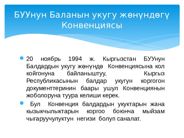 БУУнун Баланын укугу жөнүндөгү  Конвенциясы 20 ноябрь 1994 ж. Кыргызстан БУУнун Балдардын укугу жөнүндө Конвенциясына кол койгонуна байланыштуу, Кыргыз Республикасынын балдар укугун коргогон документтеринин баары ушул Конвенциянын жоболоруна туура келиши керек.  Бул Конвенция балдардын укуктарын жана кызыкчылыктарын коргоо боюнча мыйзам чыгаруучулуктун негизи болуп саналат. 