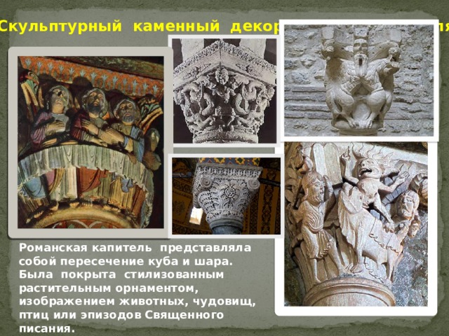 Скульптурный каменный декор романского стиля. Капители, выполнявшие в строительном ансамбле наиболее умеренную и подчиненную роль, чем фасадные скульптурные композиции либо циклы настенных росписей, практически во всех школах украшались относительно правдивыми изображениями. Чрезвычайно любопытно изображение «Тайной вечери» на одной из капителей церкви Сен Поль в Иссуаре (Овернь). Христос и, апостолы расположены вокруг капители, лицом к зрителям. Стол же, за которым они посиживают, опоясывает сплошной лентой всю группу. Но мастер хлопотал о сохранении жизненного правдоподобия: любая фигура в отдельности смотрится естественно сидящей за столом, и, только рассмотрев со всех сторон капитель, можно поймать условность композиции в целом. Романская капитель представляла собой пересечение куба и шара. Была покрыта стилизованным растительным орнаментом, изображением животных, чудовищ, птиц или эпизодов Священного писания.   
