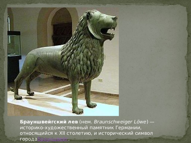 Эта великолепная скульптура льва была отлита по указанию  Генриха Льва , герцога  Саксонии  и  Баварии  из рода  Вельфов , в годы его регентства, около 1166 года, для его города-резиденции Брауншвейг - как символ могущества и высшей власти. Отлитая неизвестным скульптором в Брауншвейге статуя является старейшей сохранившейся большой пластической работой Средневековья севернее  Альп  и первым крупным фигурным литьём со времён  античности . Бронзовая статуя стоящего льва весит 880 килограммов и высотой в 1,78 метра. Длина тела скульптуры составляет 2,79 метра, толщина стенок отливки достигает 12 миллиметров.  Брауншвейгский лев  (нем.  Braunschweiger Löwe ) — историко-художественный памятник Германии, относящийся к XII столетию, и исторический символ города Брауншвейг .  