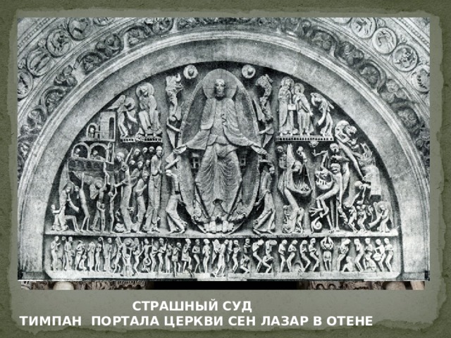 Тимпан в Отене украшен изображением Страшного суда. Мастер Жизлеберт решительно отказался от объемной передачи формы. Вся композиция больше походит на резьбу, чем на скульптуру. Уродливо вытянутые, лишенные весомости фигуры полны стремительного движения и в своей совокупности образуют полное беспокойной динамики целое. Зритель лишь постепенно начинает различать отдельные сцены. Надо всем господствует угловатый силуэт огромной фигуры Христа. Трактовка отдельных частных мотивов отличается наивной конкретностью. Такова сцена взвешивания душ. Дьявол плутует, со злобным смехом подтягивая книзу чашу весов с грехами. Охваченные страхом души, подобно малым детям, прячутся в складки плаща ангела, взвешивающего их добрые дела и, в свою очередь, придерживающего руками чашу весов. Однако подобные эпизоды растворяются в общем чувстве смятенности, сумрачной фантастичности, которое с такой силой выражено в общем ритме композиции. СТРАШНЫЙ СУД  ТИМПАН ПОРТАЛА ЦЕРКВИ СЕН ЛАЗАР В ОТЕНЕ  