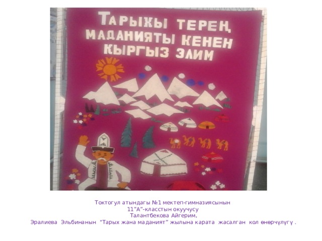 Токтогул атындагы №1 мектеп-гимназиясынын  11”А”-класстын окуучусу  Талантбекова Айгерим,  Эралиева Эльбинанын “Тарых жана маданият” жылына карата жасалган кол өнөрчүлүгү . 