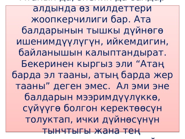 Атанын да, эненин да балдар алдында өз милдеттери жоопкерчилиги бар. Ата балдарынын тышкы дүйнөгө ишенимдүүлүгүн, ийкемдигин, байланышын калыптандырат. Бекеринен кыргыз эли “Атаң барда эл тааны, атың барда жер тааны” деген эмес. Ал эми эне балдарын мээримдүүлүккө, сүйүүгө болгон керектөөсүн толуктап, ички дүйнөсүнүн тынчтыгы жана тең салмактуулугун камсыздайт. 