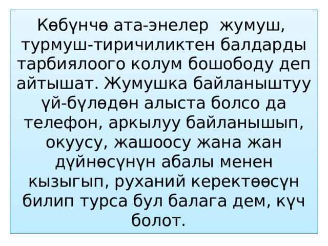 Көбүнчө ата-энелер жумуш, турмуш-тиричиликтен балдарды тарбиялоого колум бошободу деп айтышат. Жумушка байланыштуу үй-бүлөдөн алыста болсо да телефон, аркылуу байланышып, окуусу, жашоосу жана жан дүйнөсүнүн абалы менен кызыгып, руханий керектөөсүн билип турса бул балага дем, күч болот. 