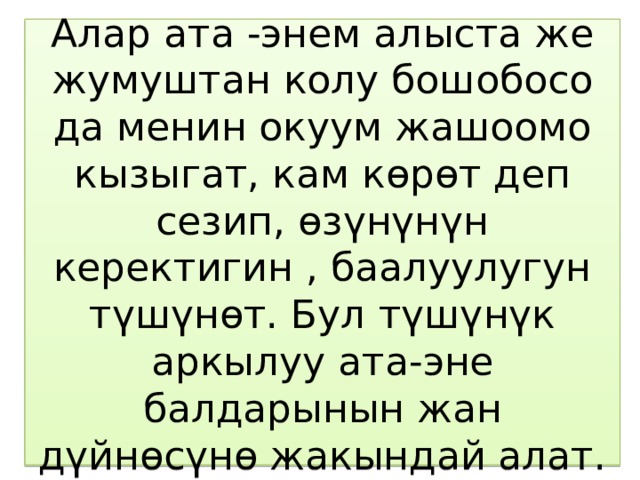 Алар ата -энем алыста же жумуштан колу бошобосо да менин окуум жашоомо кызыгат, кам көрөт деп сезип, өзүнүнүн керектигин , баалуулугун түшүнөт. Бул түшүнүк аркылуу ата-эне балдарынын жан дүйнөсүнө жакындай алат. 