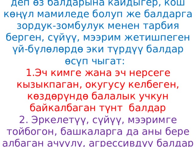 Турмуш- тиричилик, акча байлык, деп өз балдарына кайдыгер, кош көңүл мамиледе болуп же балдарга зордук-зомбулук менен тарбия берген, сүйүү, мээрим жетишпеген үй-бүлөлөрдө эки түрдүү балдар өсүп чыгат:  1.Эч кимге жана эч нерсеге кызыкпаган, окугусу келбеген, көздөрүндө балалык учкун байкалбаган түнт балдар  2. Эркелетүү, сүйүү, мээримге тойбогон, башкаларга да аны бере албаган ачуулу, агрессивдүү балдар   