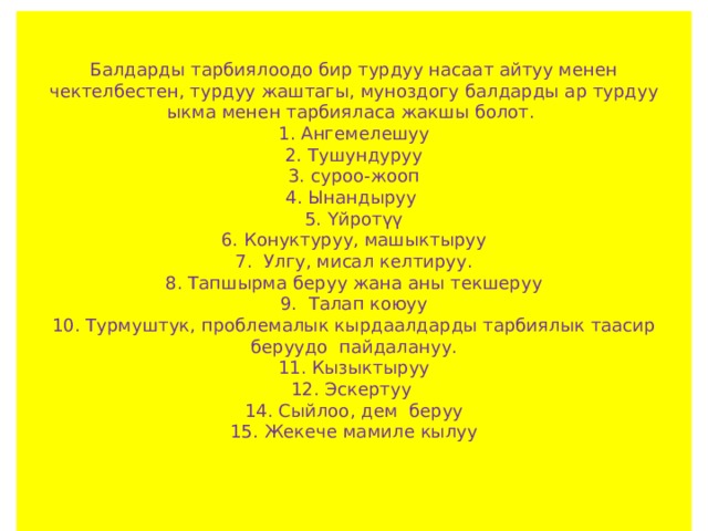   Балдарды тарбиялоодо бир турдуу насаат айтуу менен чектелбестен, турдуу жаштагы, муноздогу балдарды ар турдуу ыкма менен тарбияласа жакшы болот.  1. Ангемелешуу  2. Тушундуруу  3. суроо-жооп  4. Ынандыруу  5. Үйротүү  6. Конуктуруу, машыктыруу  7. Улгу, мисал келтируу.  8. Тапшырма беруу жана аны текшеруу  9. Талап коюуу  10. Турмуштук, проблемалык кырдаалдарды тарбиялык таасир беруудо пайдалануу.  11. Кызыктыруу  12. Эскертуу  14. Сыйлоо, дем беруу  15. Жекече мамиле кылуу    