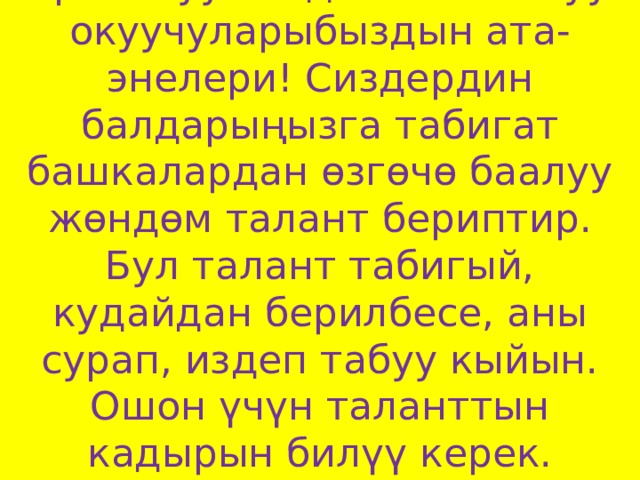 Урматтуу биздин таланттуу окуучуларыбыздын ата-энелери! Сиздердин балдарыңызга табигат башкалардан өзгөчө баалуу жөндөм талант бериптир. Бул талант табигый, кудайдан берилбесе, аны сурап, издеп табуу кыйын. Ошон үчүн таланттын кадырын билүү керек.   
