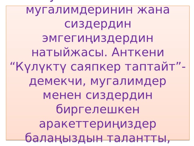 Бул албетте анын мугалимдеринин жана сиздердин эмгегиңиздердин натыйжасы. Анткени “Күлүктү саяпкер таптайт”-демекчи, мугалимдер менен сиздердин биргелешкен аракеттериңиздер балаңыздын талантты, жөндөмүн өстүрөт. 