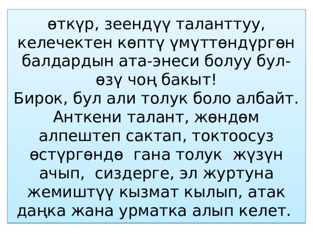 өткүр, зеендүү таланттуу, келечектен көптү үмүттөндүргөн балдардын ата-энеси болуу бул-өзү чоң бакыт!  Бирок, бул али толук боло албайт. Анткени талант, жөндөм алпештеп сактап, токтоосуз өстүргөндө гана толук жүзүн ачып, сиздерге, эл журтуна жемиштүү кызмат кылып, атак даңка жана урматка алып келет. 