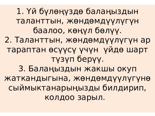 1. Үй бүлөңүздө балаңыздын таланттын, жөндөмдүүлүгүн баалоо, көңүл бөлүү.  2. Таланттын, жөндөмдүүлүгүн ар тараптан өсүүсү үчүн үйдө шарт түзүп берүү.  3. Балаңыздын жакшы окуп жаткандыгына, жөндөмдүүлүгүнө сыймыктанарыңызды билдирип, колдоо зарыл.   