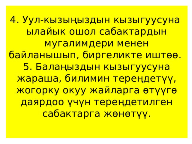 4. Уул-кызыңыздын кызыгуусуна ылайык ошол сабактардын мугалимдери менен байланышып, биргеликте иштөө.  5. Балаңыздын кызыгуусуна жараша, билимин тереңдетүү, жогорку окуу жайларга өтүүгө даярдоо үчүн тереңдетилген сабактарга жөнөтүү.   