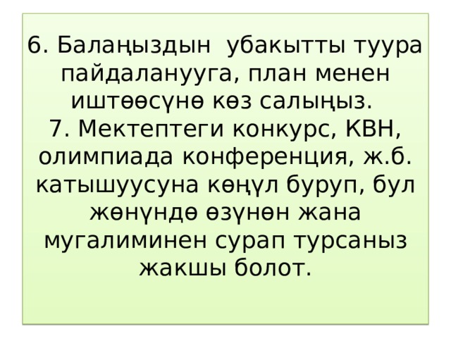 6. Балаңыздын убакытты туура пайдаланууга, план менен иштөөсүнө көз салыңыз.  7. Мектептеги конкурс, КВН, олимпиада конференция, ж.б. катышуусуна көңүл буруп, бул жөнүндө өзүнөн жана мугалиминен сурап турсаныз жакшы болот.   