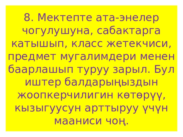 8. Мектепте ата-энелер чогулушуна, сабактарга катышып, класс жетекчиси, предмет мугалимдери менен баарлашып туруу зарыл. Бул иштер балдарыңыздын жоопкерчилигин көтөрүү, кызыгуусун арттыруу үчүн мааниси чоң. 