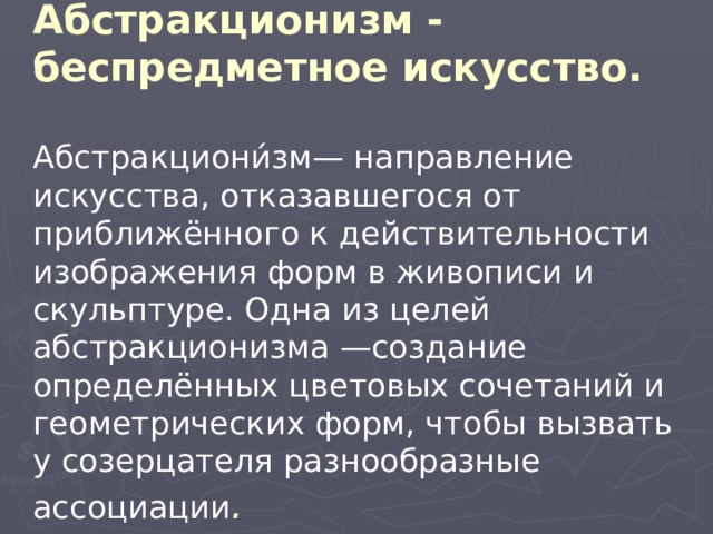 Абстракционизм - беспредметное искусство.   Абстракциони́зм— направление искусства, отказавшегося от приближённого к действительности изображения форм в живописи и скульптуре. Одна из целей абстракционизма —создание определённых цветовых сочетаний и геометрических форм, чтобы вызвать у созерцателя разнообразные ассоциации .  