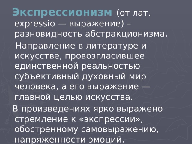  Экспрессионизм (от лат. expressio — выражение) – разновидность абстракционизма.  Направление в литературе и искусстве, провозгласившее единственной реальностью субъективный духовный мир человека, а его выражение — главной целью искусства.  В произведениях ярко выражено стремление к «экспрессии», обостренному самовыражению, напряженности эмоций. 