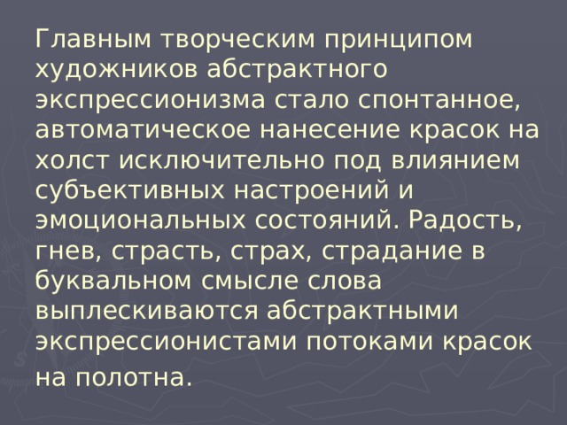 Главным творческим принципом художников абстрактного экспрессионизма стало спонтанное, автоматическое нанесение красок на холст исключительно под влиянием субъективных настроений и эмоциональных состояний. Радость, гнев, страсть, страх, страдание в буквальном смысле слова выплескиваются абстрактными экспрессионистами потоками красок на полотна.  