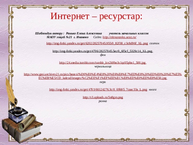 Интернет – ресурстар: Шаблондун автору : Ранько Елена Алексеевна учитель начальных классов МАОУ лицей №21 г. Иваново Сайт: http://elenaranko.ucoz.ru/  http://img-fotki.yandex.ru/get/6202/28257045.955/0_82f38_c3c8d96f_XL.png  свиток http://img-fotki.yandex.ru/get/4706/28257045.5ec/0_6f5cf_5329c14_XL.png  фон http://24.media.tumblr.com/tumblr_lce2h9bo3s1qc05pbo1_500.jpg чернильница  http :// www . gasi . archives 21. ru / pics / baneri /% D 0% E 0% E 4% E 8%20% E 6% E 8% E 7% ED % E 8%20% ED % E 0%20% E 7% E 5% EC % EB % E 5/ CD _ kalend / images /% C 2% EE % F 1% EF % EE % EC % E 8% ED % E 0% ED % E 8% E 50. jpg перо  http://img-fotki.yandex.ru/get/4703/66124276.3c/0_69b95_7caac33a_L.png  книга  http://s3.uploads.ru/5o8gm.png рамка  