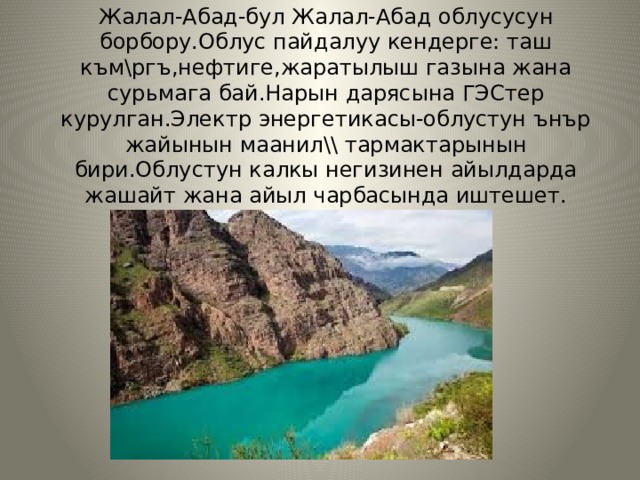 Жалал-Абад-бул Жалал-Абад облусусун борбору.Облус пайдалуу кендерге: таш към\ргъ,нефтиге,жаратылыш газына жана сурьмага бай.Нарын дарясына ГЭСтер курулган.Электр энергетикасы-облустун ънър жайынын маанил\\ тармактарынын бири.Облустун калкы негизинен айылдарда жашайт жана айыл чарбасында иштешет. 