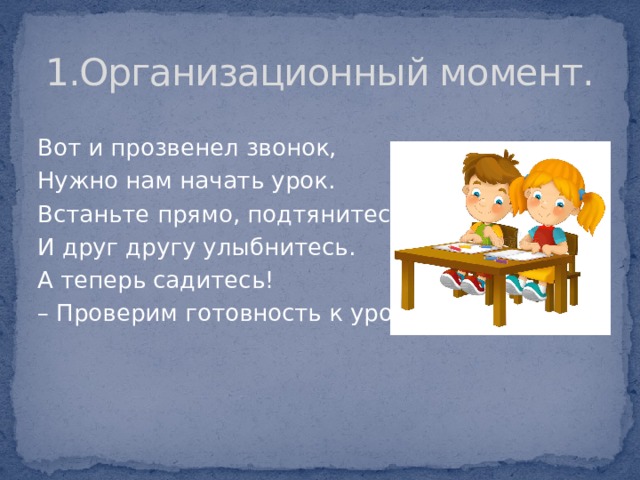 1.Организационный момент. Вот и прозвенел звонок, Нужно нам начать урок. Встаньте прямо, подтянитесь И друг другу улыбнитесь. А теперь садитесь! –  Проверим готовность к уроку. 