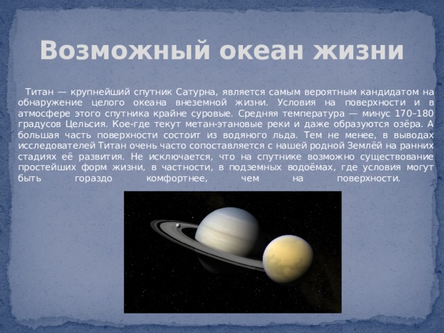 Возможный океан жизни  Титан — крупнейший спутник Сатурна, является самым вероятным кандидатом на обнаружение целого океана внеземной жизни. Условия на поверхности и в атмосфере этого спутника крайне суровые. Средняя температура — минус 170–180 градусов Цельсия. Кое-где текут метан-этановые реки и даже образуются озёра. А большая часть поверхности состоит из водяного льда. Тем не менее, в выводах исследователей Титан очень часто сопоставляется с нашей родной Землёй на ранних стадиях её развития. Не исключается, что на спутнике возможно существование простейших форм жизни, в частности, в подземных водоёмах, где условия могут быть гораздо комфортнее, чем на поверхности.    