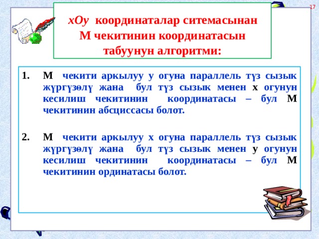  хОу координаталар ситемасынан М чекитинин координатасын табуунун алгоритми: М чекити аркылуу у огуна параллель түз сызык жүргүзөлү жана бул түз сызык менен х огунун кесилиш чекитинин координатасы – бул М чекитинин абсциссасы болот.  М чекити аркылуу х огуна параллель түз сызык жүргүзөлү жана бул түз сызык менен у огунун кесилиш чекитинин координатасы – бул М чекитинин ординатасы болот.  