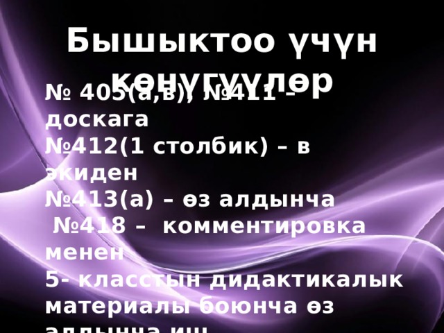 Бышыктоо үчүн көнүгүүлөр № 405(а,в), №411 – доскага № 412(1 столбик) – в экиден № 413(а) – өз алдынча № 418 – комментировка менен 5- класстын дидактикалык материалы боюнча өз алдынча иш 