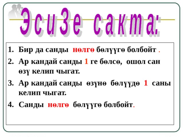 Бир да санды  нөлгө  бөлүүгө болбойт . Ар кандай санды 1  ге бөлсө, ошол сан өзү келип чыгат. Ар кандай санды өзүнө бөлүүдө 1 саны келип чыгат. Санды нөлгө бөлүүгө болбойт . 
