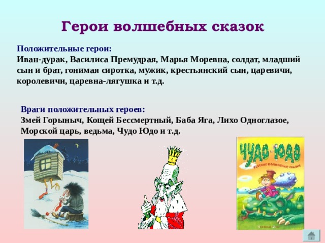 Герои волшебных сказок Положительные герои: Иван-дурак, Василиса Премудрая, Марья Моревна, солдат, младший  сын и брат, гонимая сиротка, мужик, крестьянский сын, царевичи, королевичи, царевна-лягушка и т.д. Враги положительных героев: Змей Горыныч, Кощей Бессмертный, Баба Яга, Лихо Одноглазое, Морской царь, ведьма, Чудо Юдо и т.д. 