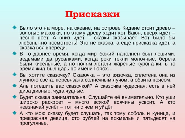 Присказки Было это на море, на океане, на острове Кидане стоит древо – золотые маковки; по этому древу ходит кот Баюн, вверх идёт – песню поёт. А вниз идёт – сказки сказывает. Вот было бы любопытно посмотреть! Это не сказка, а ещё присказка идёт, а сказка вся впереди. В то давнее время, когда мир божий наполнен был лешими, ведьмами да русалками, когда реки текли молочные, берега были кисельные, а по полям летали жареные куропатки, в то время жил-был царь по имени Горох… Вы хотите сказочку? Сказочка – это вязочка, сплетена она из лунного света, перевязана солнечным лучом, а обвита поясом. Аль потешить вас сказочкой? А сказочка чудесная: есть в ней дива дивные, чуда чудные. Будет сказка занимательна. Слушайте её внимательно. Кто уши широко раскроет – много всякой всячины усвоит. А кто невзначай уснёт – тот ни с чем и уйдёт. А кто мою сказку будет слушать, так тому соболь и куница, и прекрасная девица, сто рублей на похмелье и пятьдесят на прогулянье. 