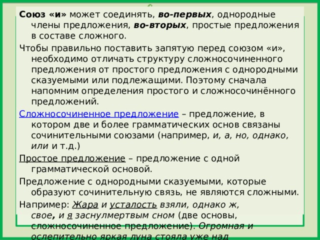 Союз «и»  может соединять,  во-первых , однородные члены предложения,  во-вторых , простые предложения в составе сложного. Чтобы правильно поставить запятую перед союзом «и», необходимо отличать структуру сложносочиненного предложения от простого предложения с однородными сказуемыми или подлежащими. Поэтому сначала напомним определения простого и сложносочинённого предложений. Сложносочиненное предложение  – предложение, в котором две и более грамматических основ связаны сочинительными союзами (например,  и, а, но, однако, или  и т.д.) Простое предложение  – предложение с одной грамматической основой. Предложение с однородными сказуемыми, которые образуют сочинительную связь, не являются сложными. Например:  Жара  и  усталость  взяли, однако ж, свое ,  и  я  заснулмертвым сном  (две основы, сложносочиненное предложение).  Огромная и ослепительно яркая  луна  стояла уже над горою и ясным зеленоватым светом заливала город  (одна основа – подлежащее и два относящихся к нему сказуемых, простое предложение).   