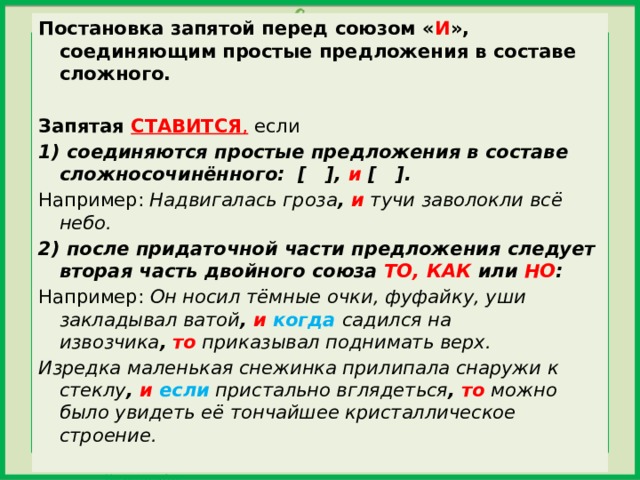 Постановка запятой перед союзом « И », соединяющим простые предложения в составе сложного.   Запятая  СТАВИТСЯ , если 1) соединяются простые предложения в составе сложносочинённого:  [   ], и [   ]. Например:  Надвигалась гроза ,  и  тучи заволокли всё небо. 2) после придаточной части предложения следует вторая часть двойного союза ТО, КАК или НО : Например:  Он носил тёмные очки, фуфайку, уши закладывал ватой ,   и когда  садился на извозчика ,   то  приказывал поднимать верх. Изредка маленькая снежинка прилипала снаружи к стеклу ,  и  если пристально вглядеться ,   то  можно было увидеть её тончайшее кристаллическое строение. 